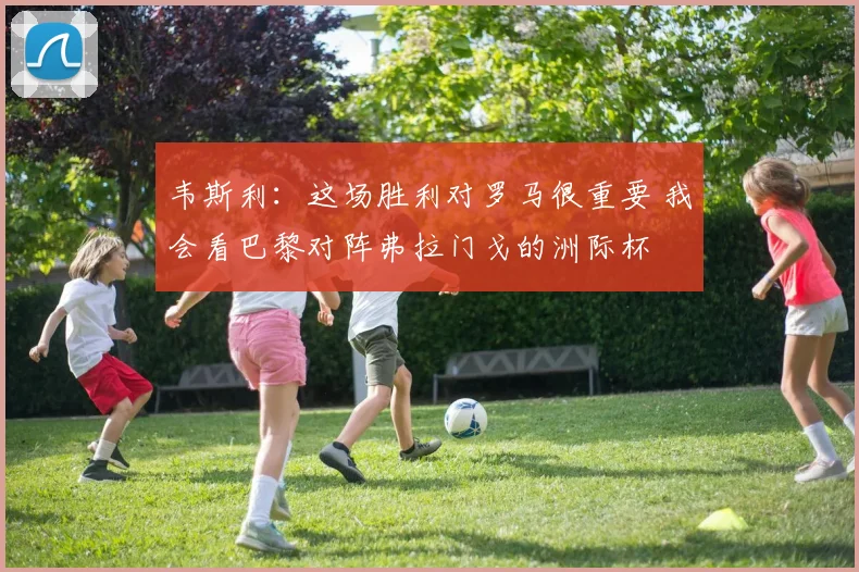 韦斯利：这场胜利对罗马很重要 我会看巴黎对阵弗拉门戈的洲际杯