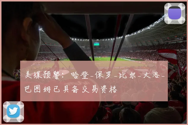 美媒预警：哈登_保罗_比尔_大洛_巴图姆已具备交易资格