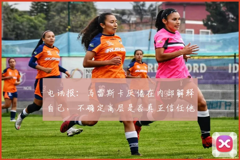 电讯报：马雷斯卡厌倦在内部解释自己，不确定高层是否真正信任他