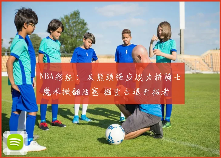 NBA彩经 ：灰熊顽强应战力拼骑士 魔术掀翻活塞 掘金击退开拓者