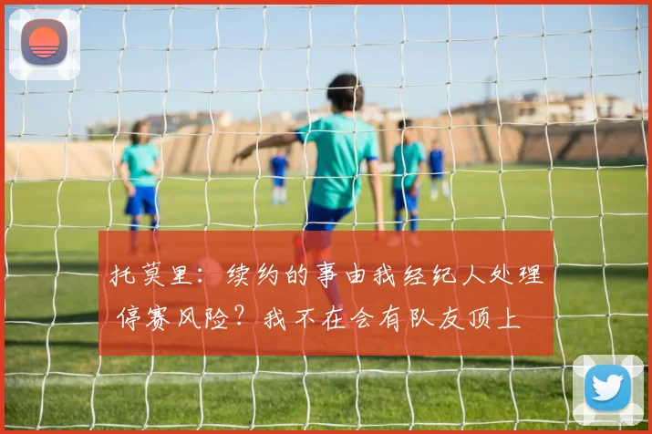 托莫里：续约的事由我经纪人处理 停赛风险？我不在会有队友顶上