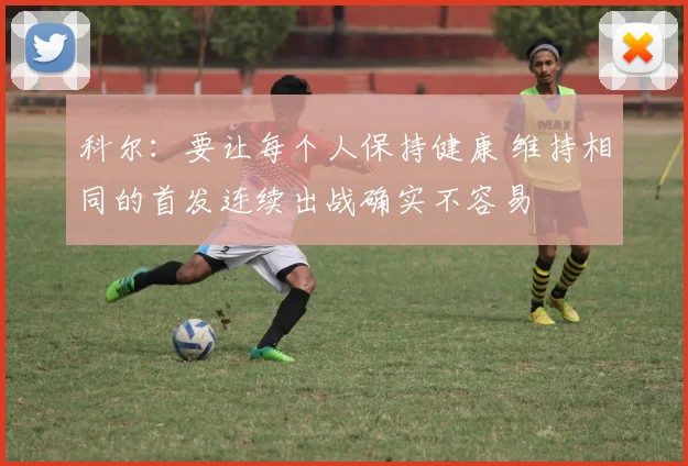 科尔：要让每个人保持健康 维持相同的首发连续出战确实不容易
