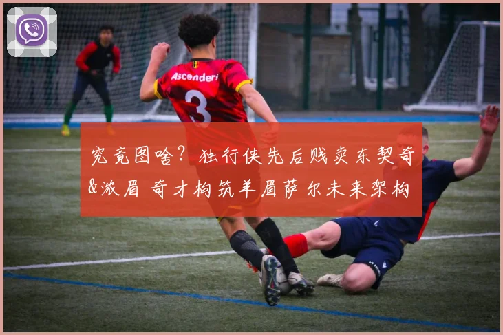 究竟图啥？独行侠先后贱卖东契奇&浓眉 奇才构筑羊眉萨尔未来架构