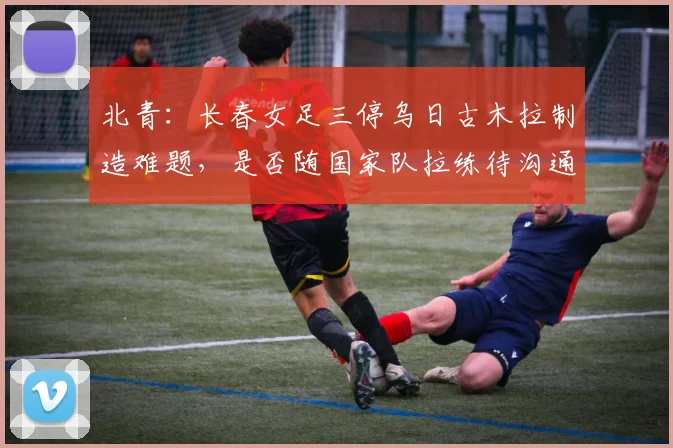 北青：长春女足三停乌日古木拉制造难题，是否随国家队拉练待沟通
