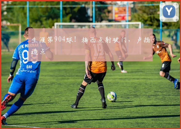 生涯第904球！梅西点射破门，卢扬造点