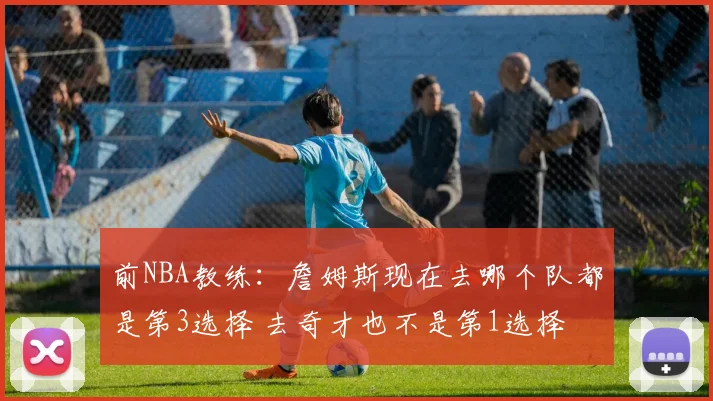 前NBA教练：詹姆斯现在去哪个队都是第3选择 去奇才也不是第1选择