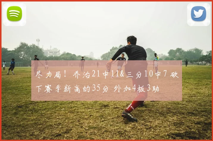 尽力局！乔治21中11&三分10中7 砍下赛季新高的35分 外加4板3助