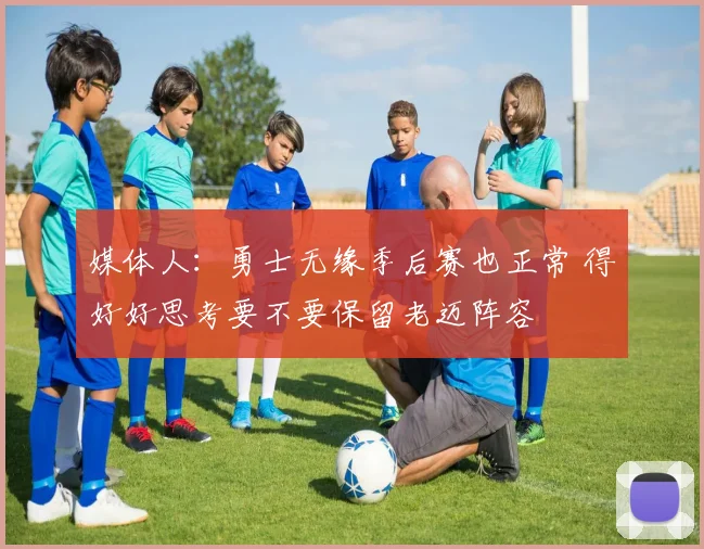媒体人：勇士无缘季后赛也正常 得好好思考要不要保留老迈阵容