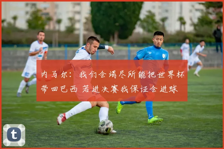 内马尔：我们会竭尽所能把世界杯带回巴西 若进决赛我保证会进球