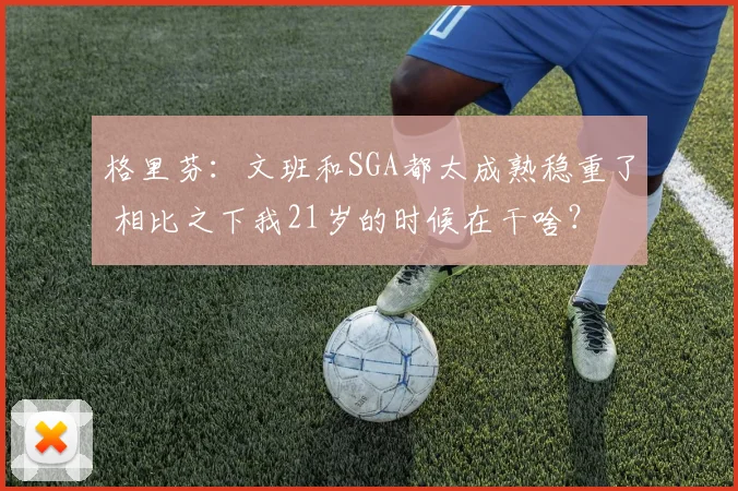 格里芬：文班和SGA都太成熟稳重了 相比之下我21岁的时候在干啥？